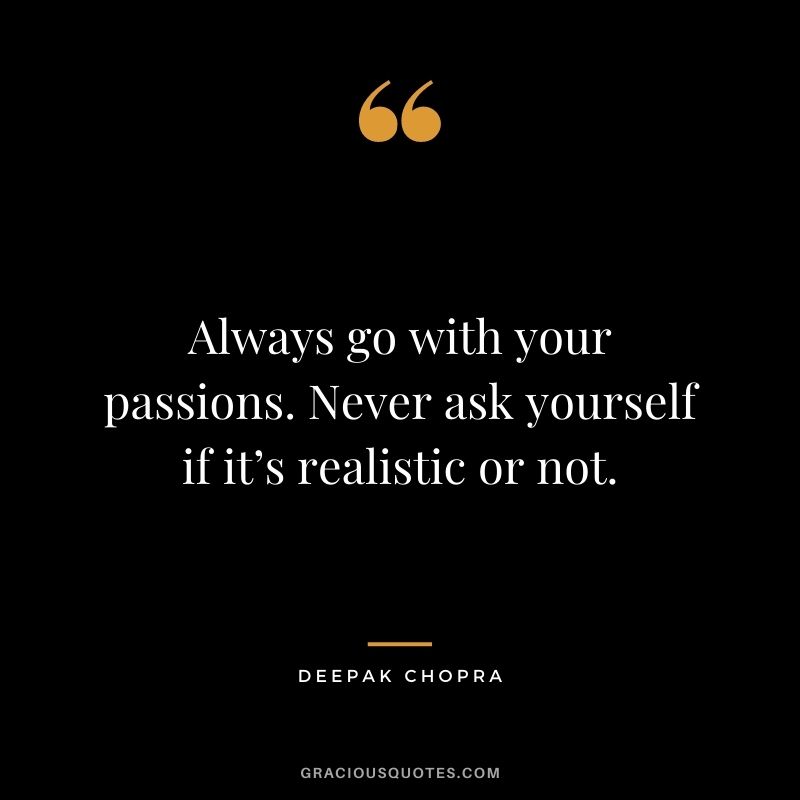 Always go with your passions. Never ask yourself if it’s realistic or not.