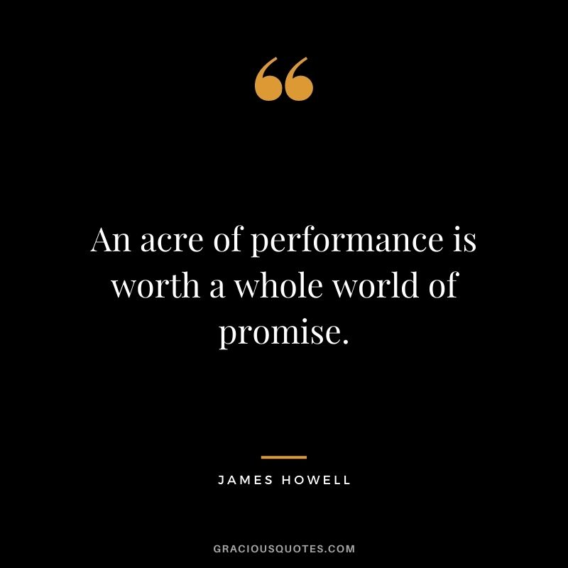 An acre of performance is worth a whole world of promise. - James Howell