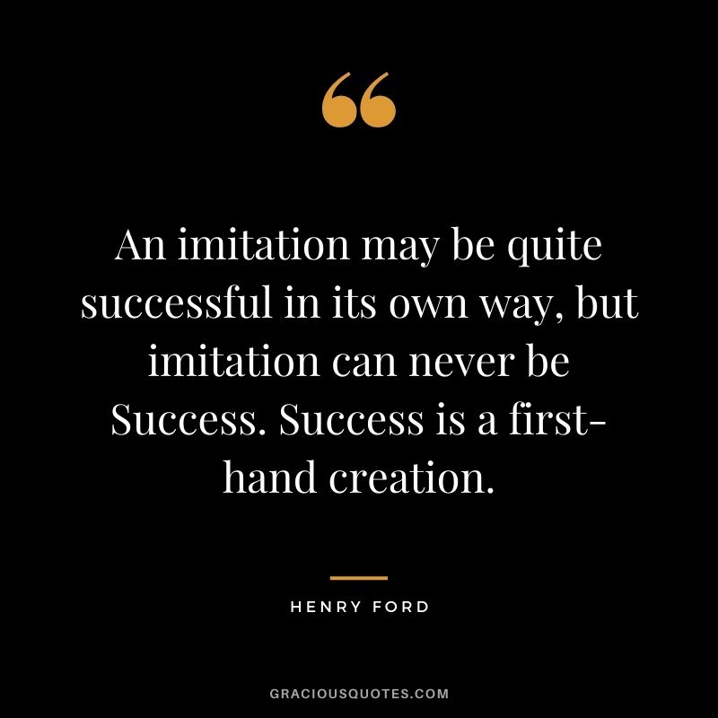 An imitation may be quite successful in its own way, but imitation can never be Success. Success is a first-hand creation.