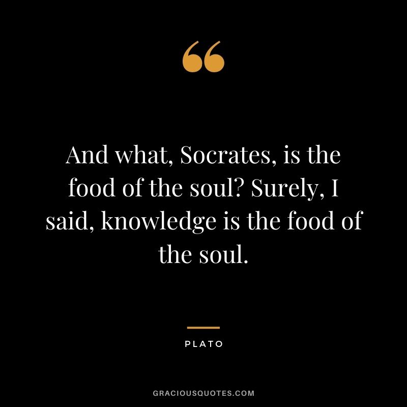 And what, Socrates, is the food of the soul? Surely, I said, knowledge is the food of the soul.