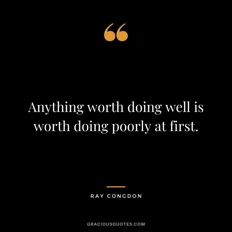 Anything worth doing well is worth doing poorly at first. - Ray Congdon