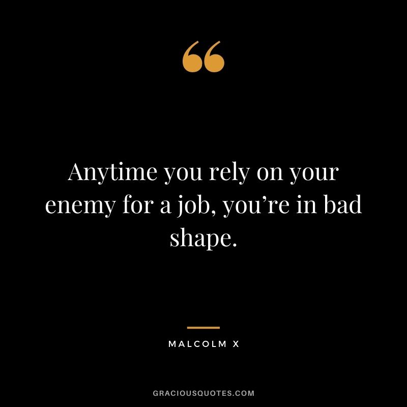 Anytime you rely on your enemy for a job you’re in bad shape.