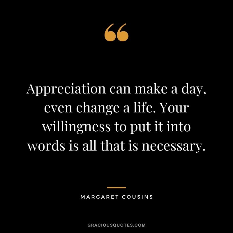 Appreciation can make a day, even change a life. Your willingness to put it into words is all that is necessary. - Margaret Cousins