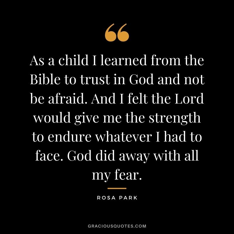 As a child I learned from the Bible to trust in God and not be afraid. And I felt the Lord would give me the strength to endure whatever I had to face. God did away with all my fear.