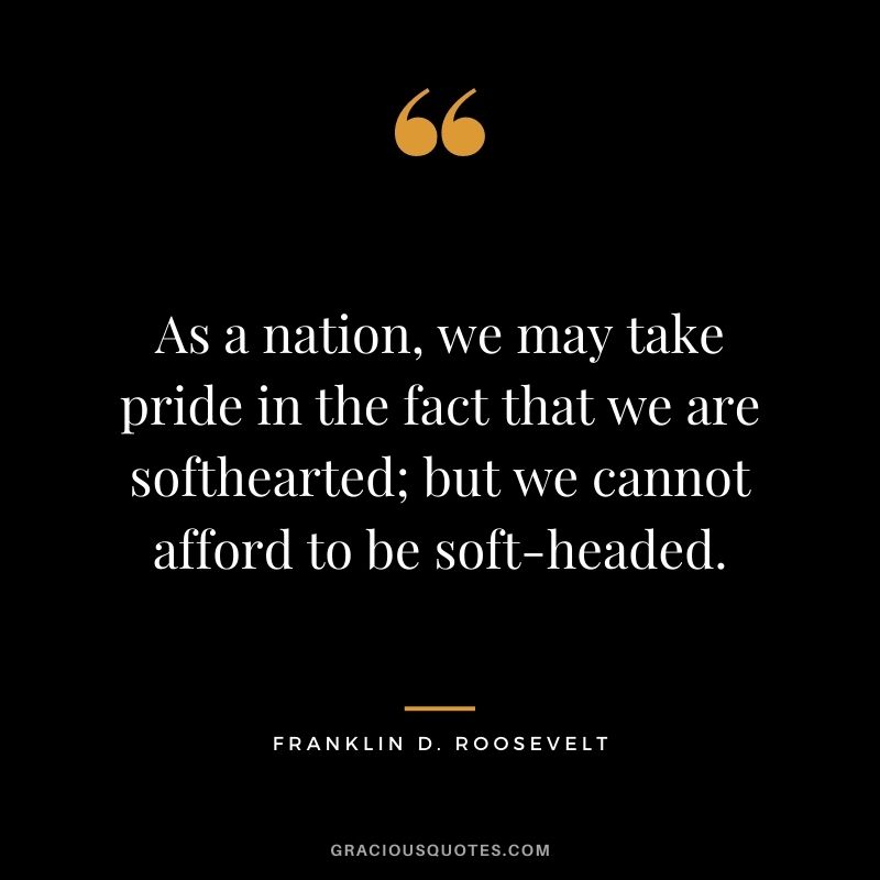 As a nation, we may take pride in the fact that we are softhearted; but we cannot afford to be soft-headed.