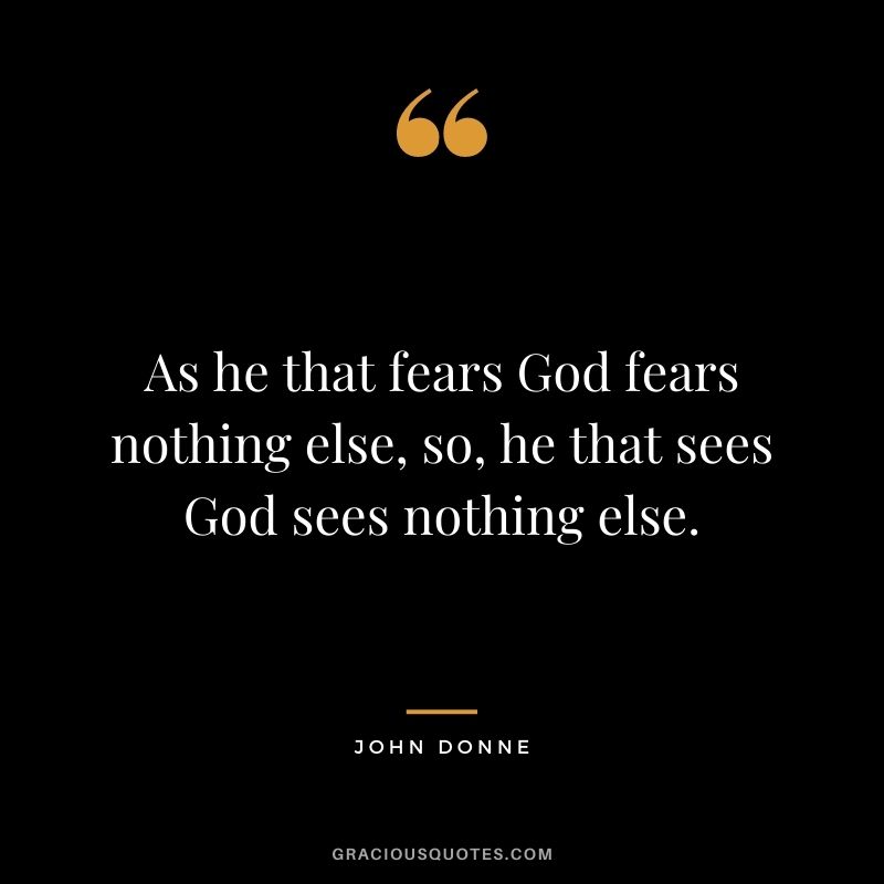 As he that fears God fears nothing else, so, he that sees God sees nothing else. - John Donne
