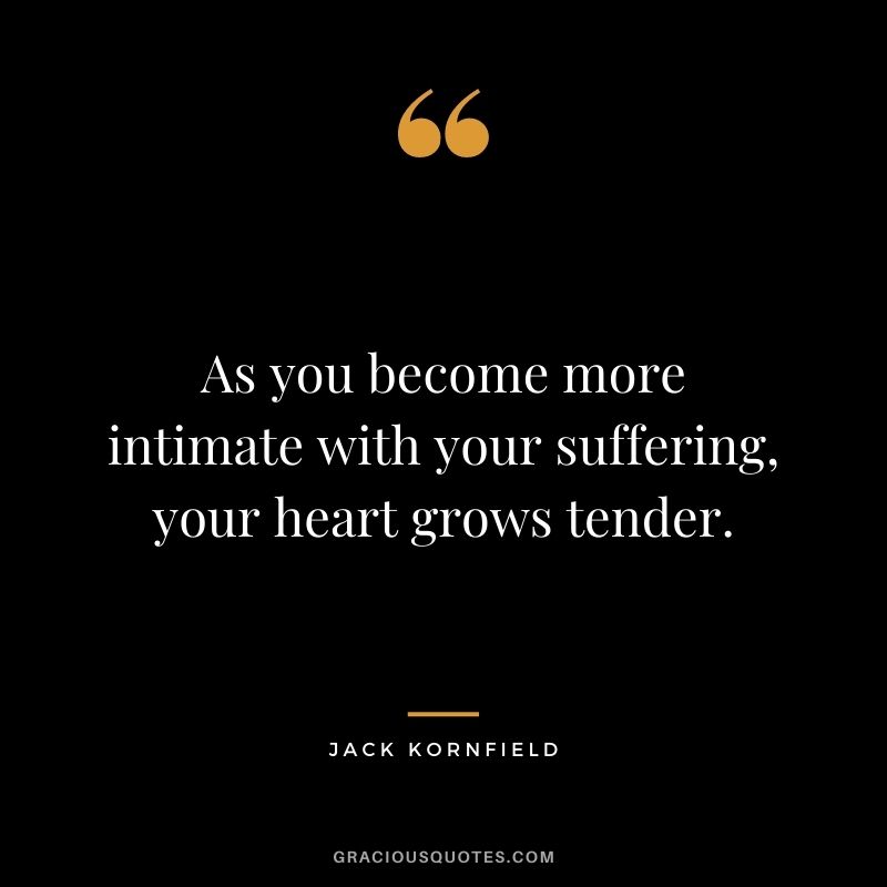 As you become more intimate with your suffering, your heart grows tender.