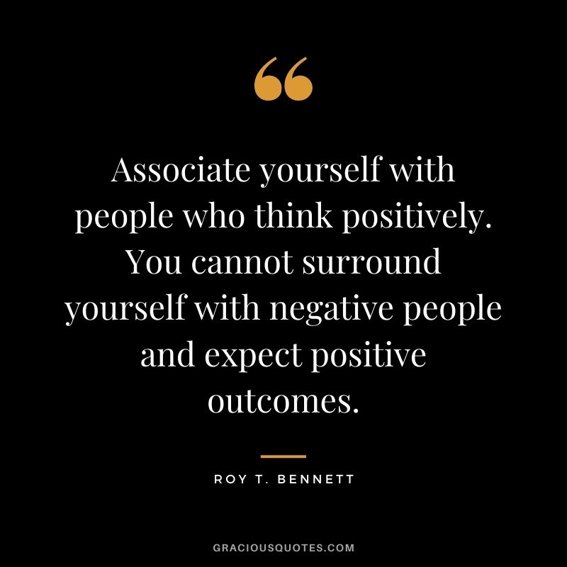Associate yourself with people who think positively. You cannot surround yourself with negative people and expect positive outcomes.