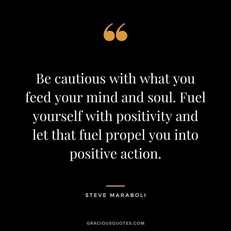 Be cautious with what you feed your mind and soul. Fuel yourself with positivity and let that fuel propel you into positive action.