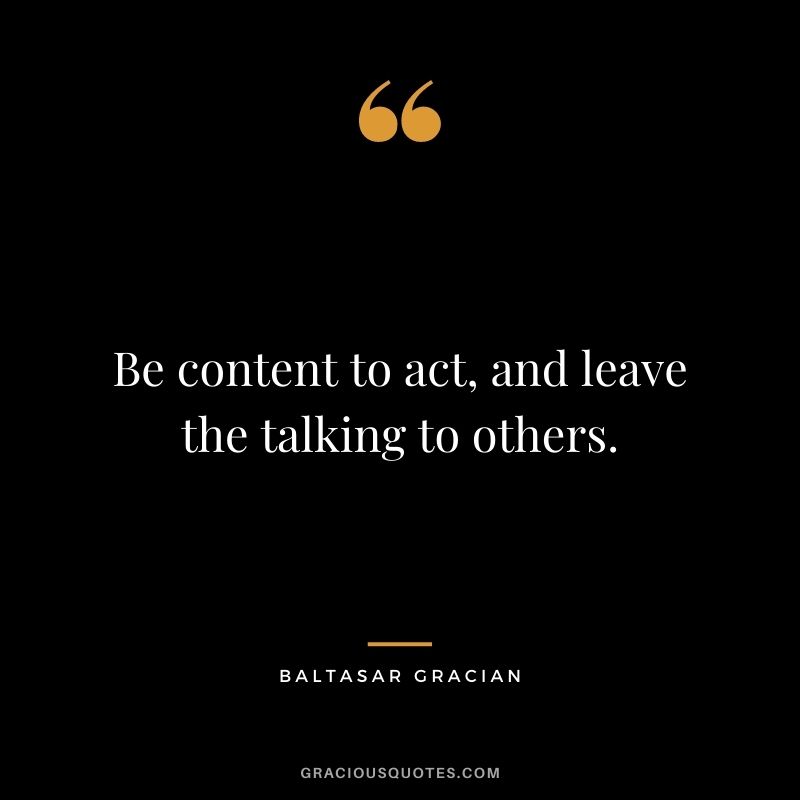Be content to act, and leave the talking to others. - Baltasar Gracian