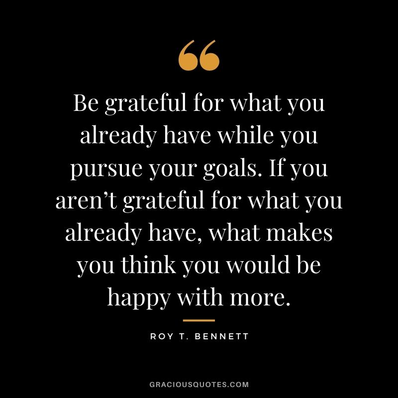 Be grateful for what you already have while you pursue your goals. If you aren’t grateful for what you already have, what makes you think you would be happy with more.