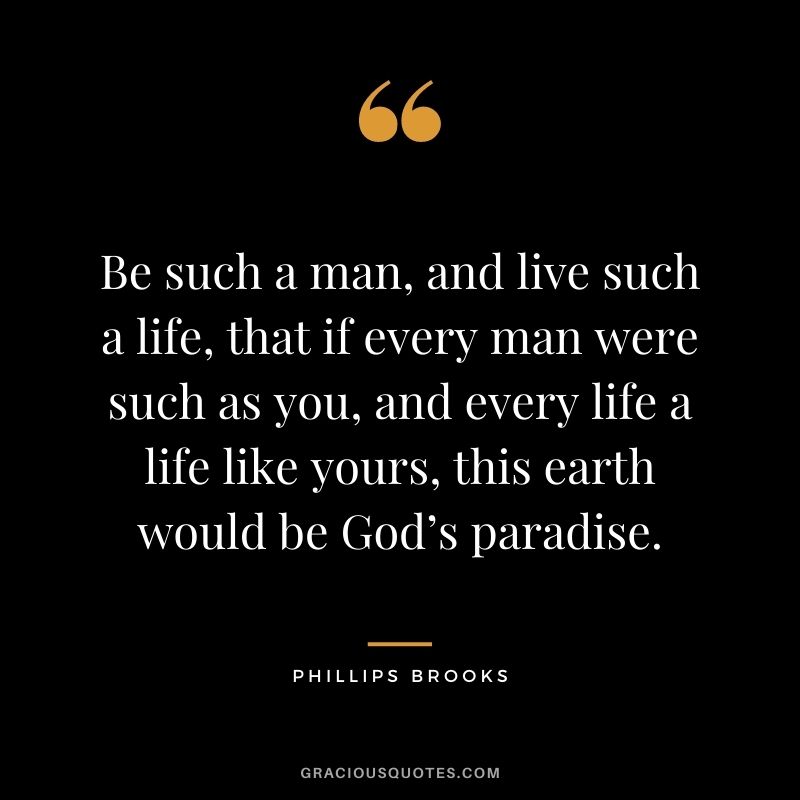 Be such a man, and live such a life, that if every man were such as you, and every life a life like yours, this earth would be God’s paradise. - Phillips Brooks