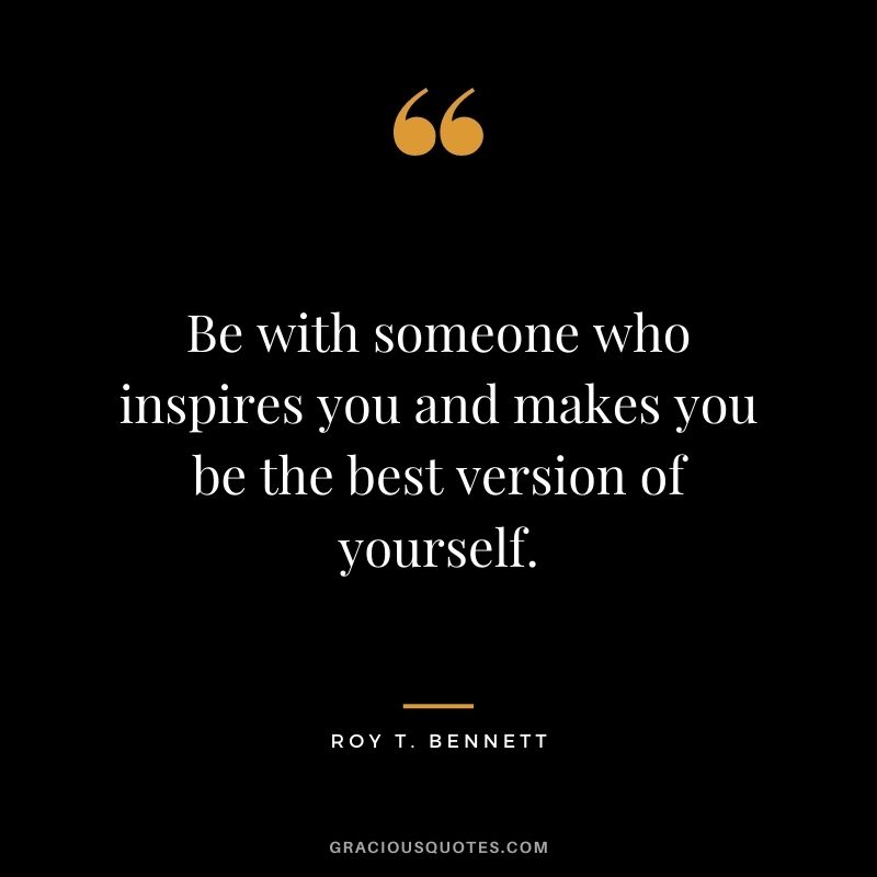 Be with someone who inspires you and makes you be the best version of yourself.