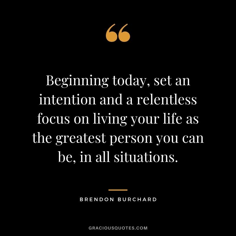 Beginning today, set an intention and a relentless focus on living your life as the greatest person you can be, in all situations. - Brendon Burchard