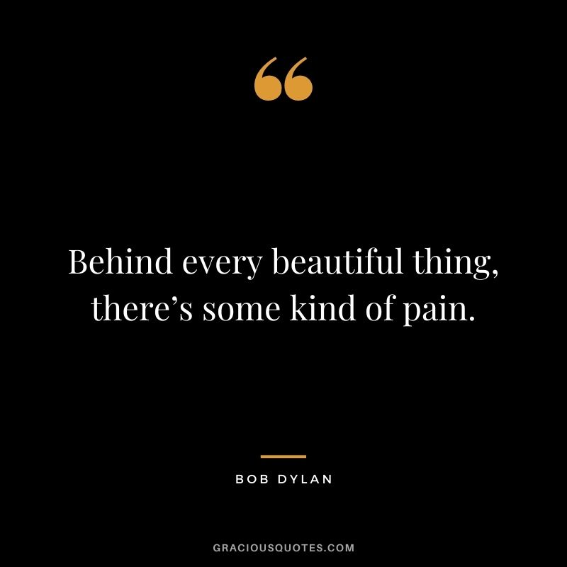 Behind every beautiful thing, there’s some kind of pain. - Bob Dylan