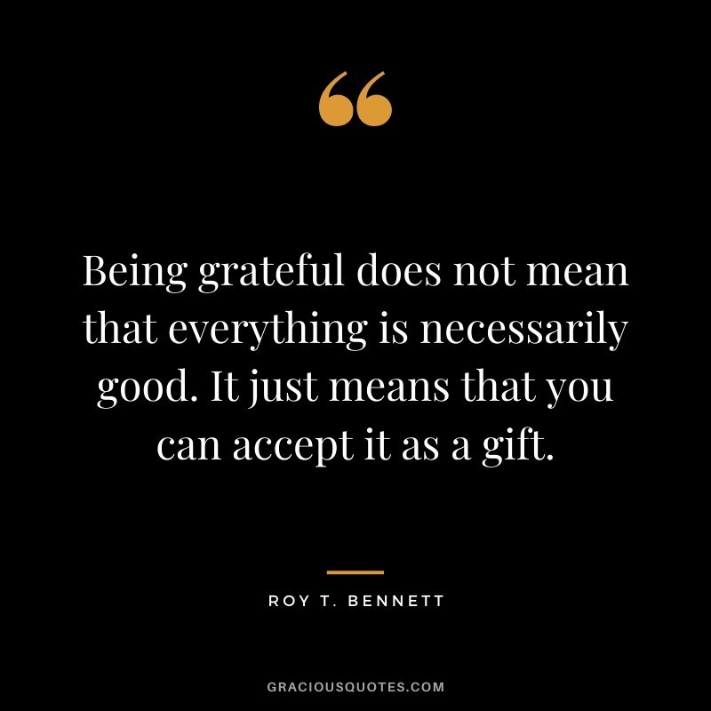 Being grateful does not mean that everything is necessarily good. It just means that you can accept it as a gift. - Roy T. Bennett