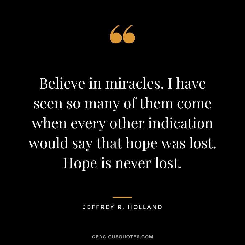 Believe in miracles. I have seen so many of them come when every other indication would say that hope was lost. Hope is never lost. - Jeffrey R. Holland