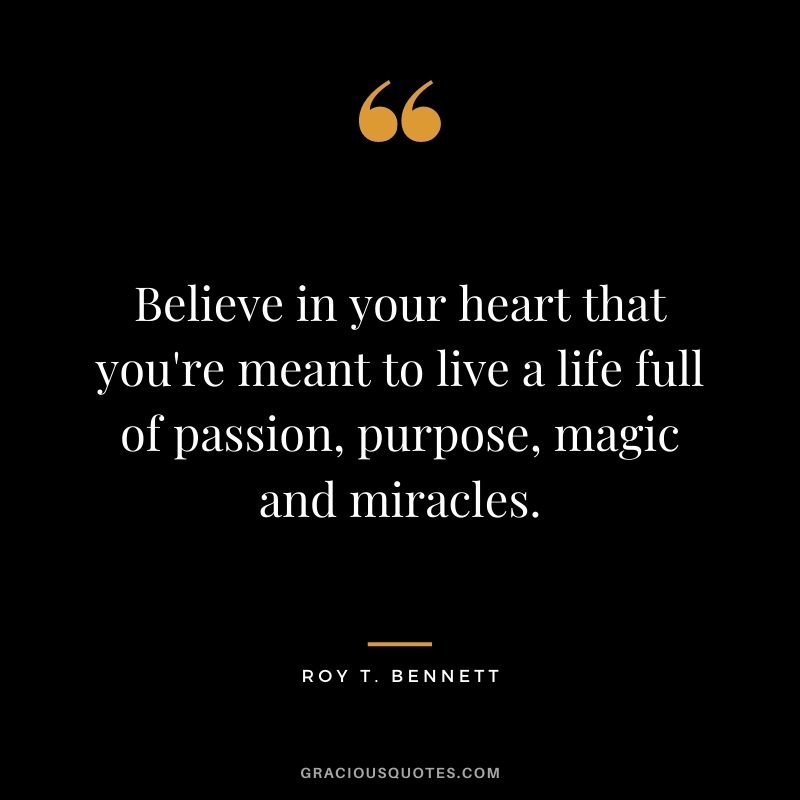 Believe in your heart that you're meant to live a life full of passion, purpose, magic and miracles. - Roy T. Bennett