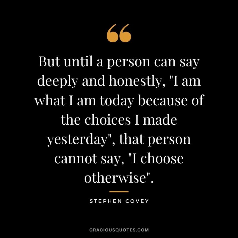 But until a person can say deeply and honestly, I am what I am today because of the choices I made yesterday, that person cannot say, I choose otherwise.