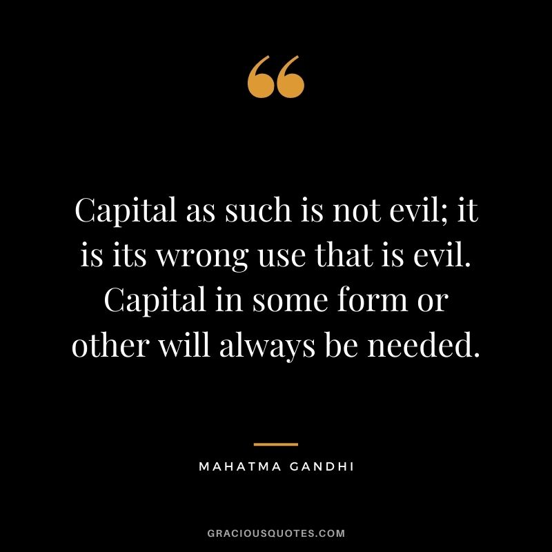 Capital as such is not evil; it is its wrong use that is evil. Capital in some form or other will always be needed. - Mahatma Gandhi