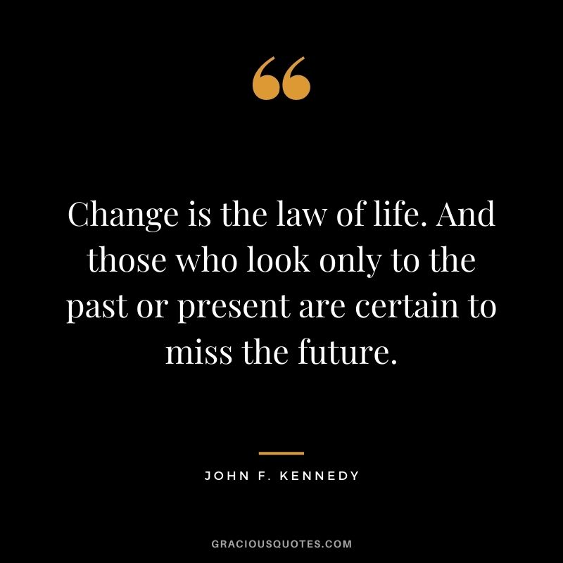 Change is the law of life. And those who look only to the past or present are certain to miss the future. - John F. Kennedy