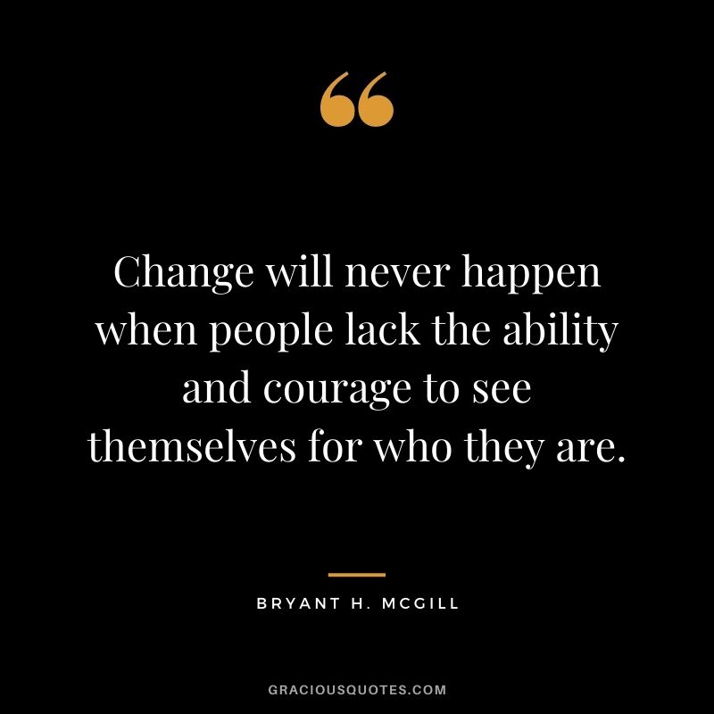 Change will never happen when people lack the ability and courage to see themselves for who they are.