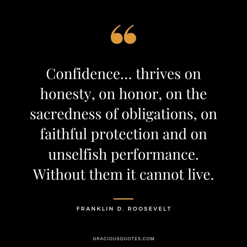 Confidence… thrives on honesty, on honor, on the sacredness of obligations, on faithful protection and on unselfish performance. Without them it cannot live.