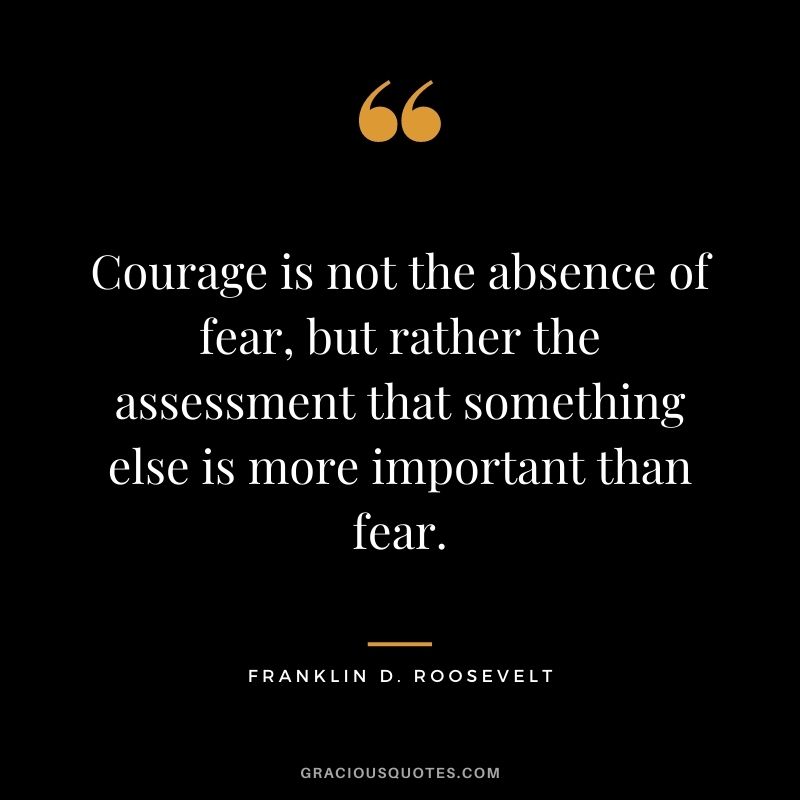 Courage is not the absence of fear, but rather the assessment that something else is more important than fear.