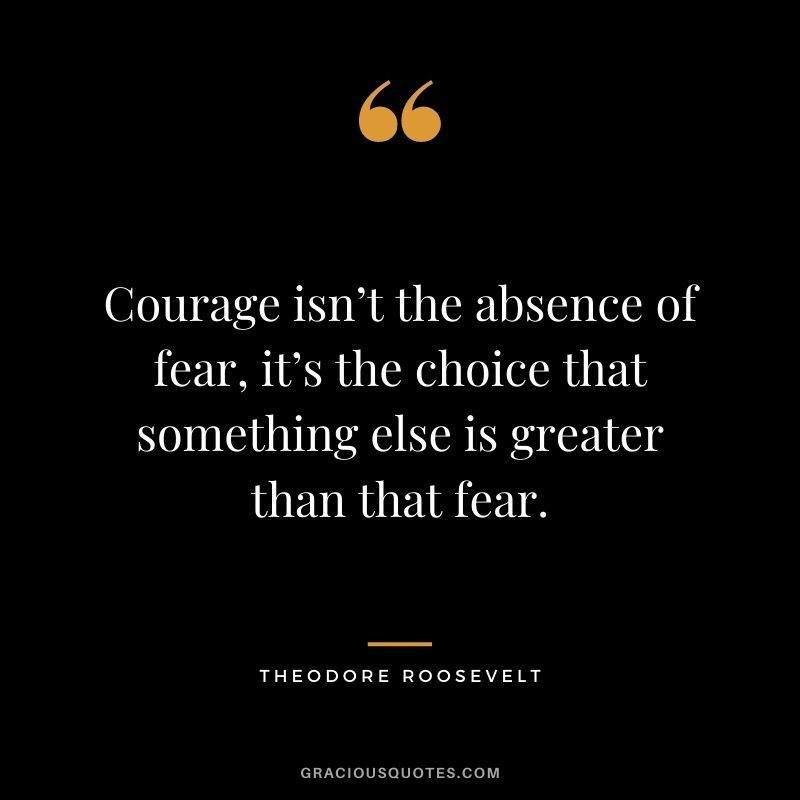 Courage isn’t the absence of fear, it’s the choice that something else is greater than that fear.