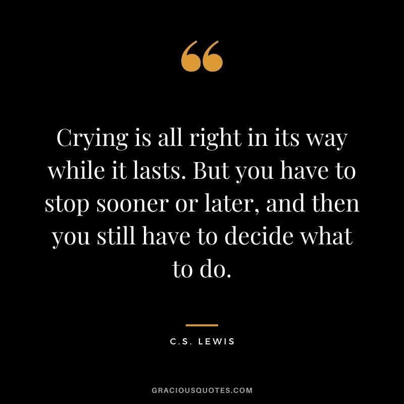 Crying is all right in its way while it lasts. But you have to stop sooner or later, and then you still have to decide what to do.