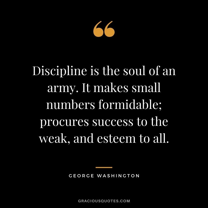 Discipline is the soul of an army. It makes small numbers formidable; procures success to the weak, and esteem to all.