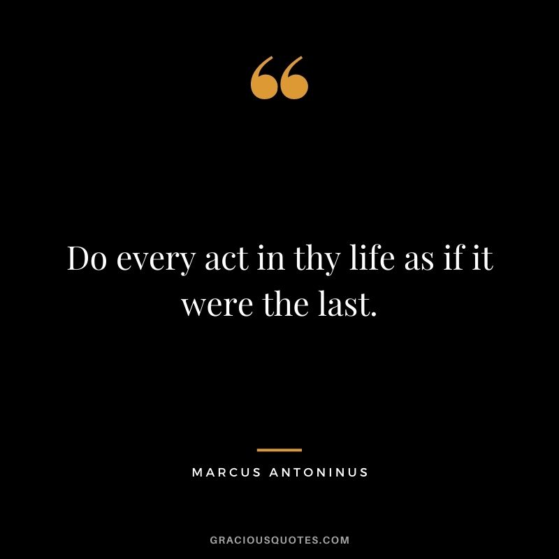 Do every act in thy life as if it were the last. - Marcus Antoninus