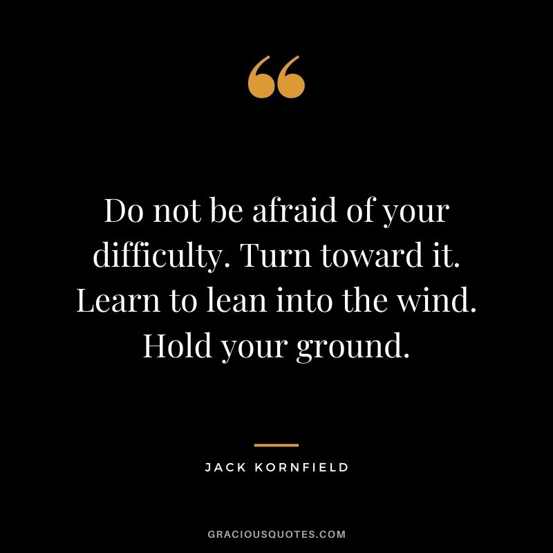Do not be afraid of your difficulty. Turn toward it. Learn to lean into the wind. Hold your ground.