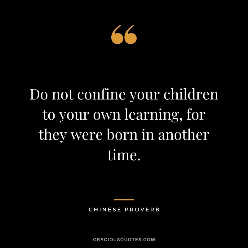 Do not confine your children to your own learning, for they were born in another time. - Chinese Proverb