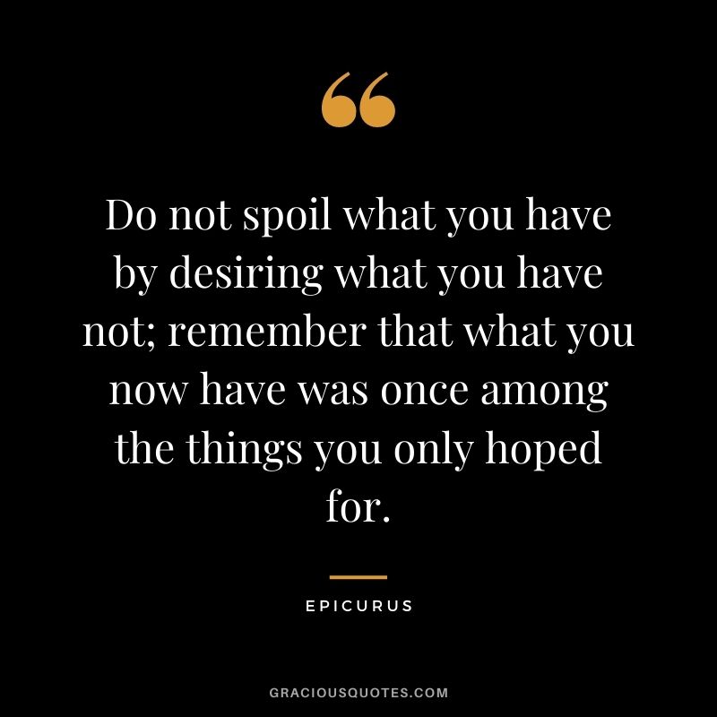 Do not spoil what you have by desiring what you have not; remember that what you now have was once among the things you only hoped for. - Epicurus