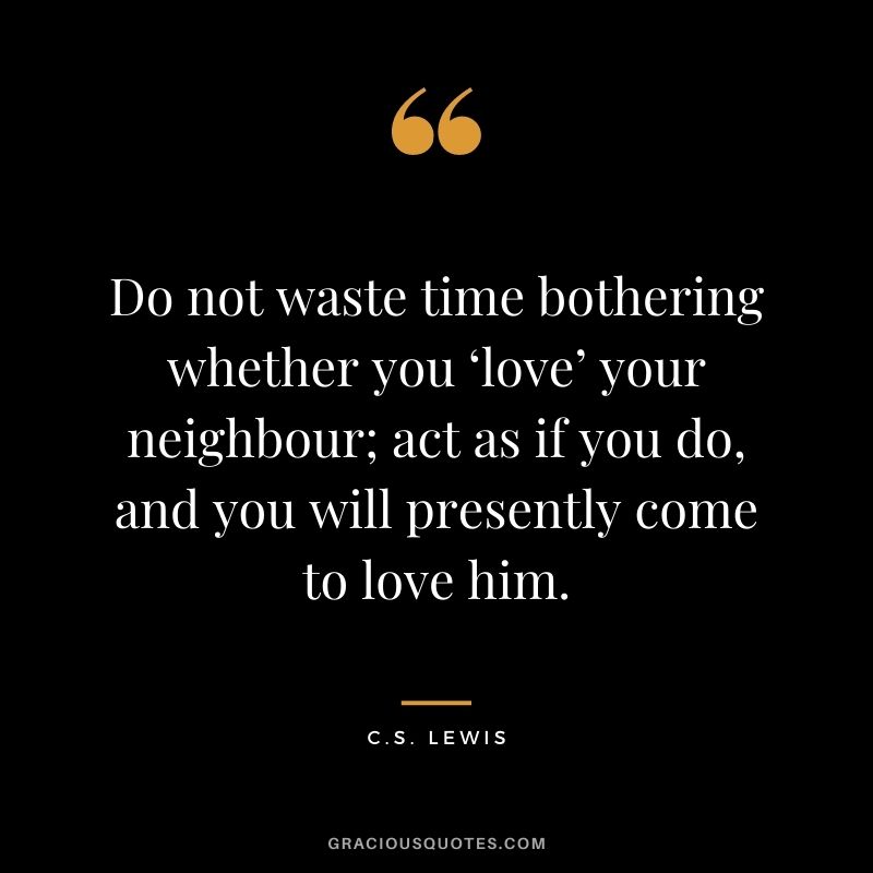 Do not waste time bothering whether you ‘love’ your neighbour; act as if you do, and you will presently come to love him.