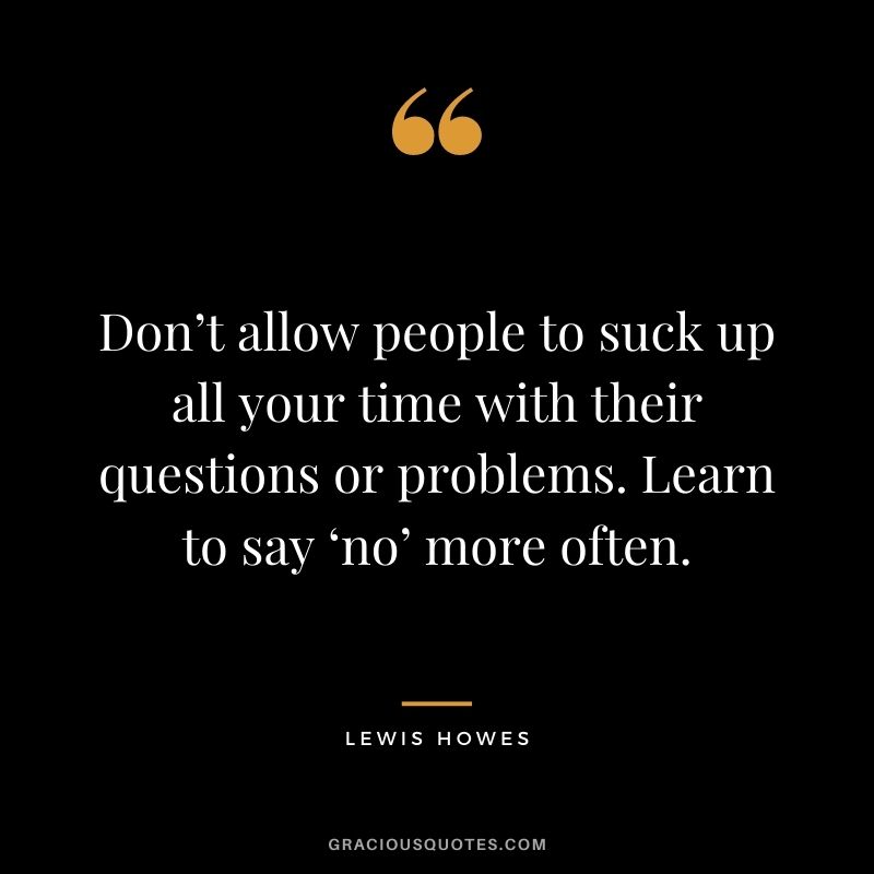 Don’t allow people to suck up all your time with their questions or problems. Learn to say ‘no’ more often.
