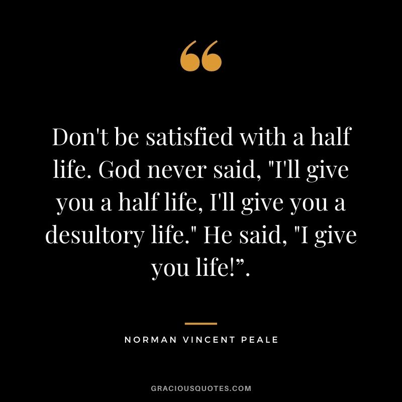 Don't be satisfied with a half life. God never said, "I'll give you a half life, I'll give you a desultory life." He said, "I give you life!”.