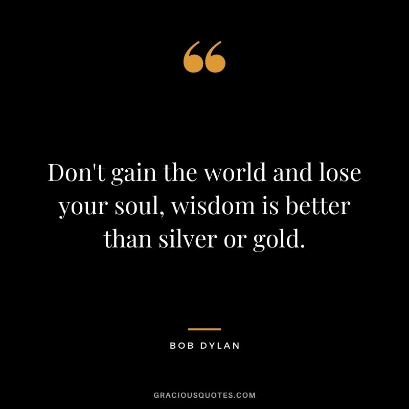 Don't gain the world and lose your soul, wisdom is better than silver or gold. - Bob Dylan