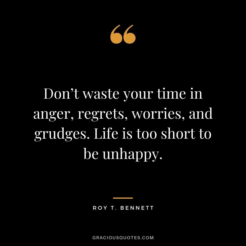 Don’t waste your time in anger, regrets, worries, and grudges. Life is too short to be unhappy.