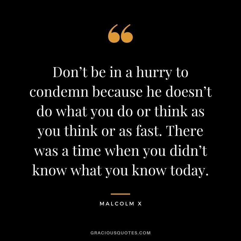 Don’t be in a hurry to condemn because he doesn’t do what you do or think as you think or as fast. There was a time when you didn’t know what you know today.