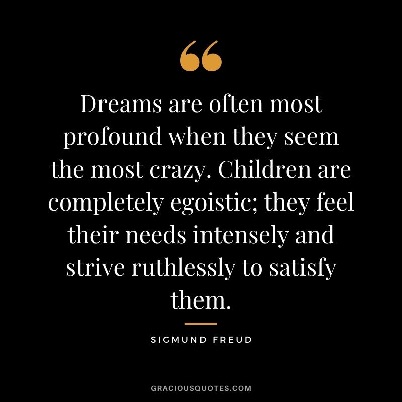Dreams are often most profound when they seem the most crazy. Children are completely egoistic; they feel their needs intensely and strive ruthlessly to satisfy them.
