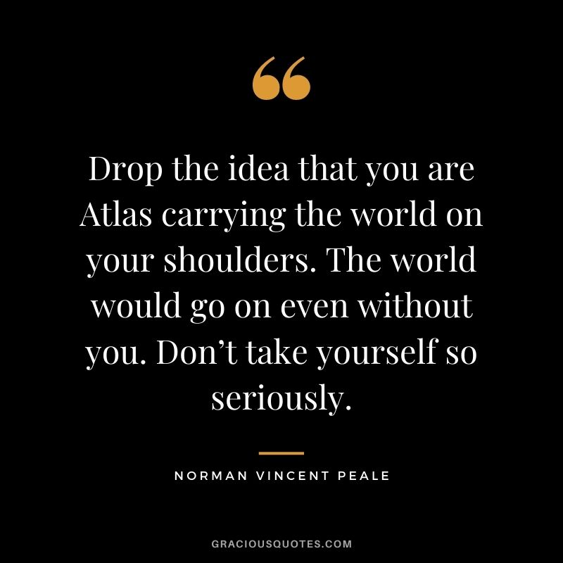 Drop the idea that you are Atlas carrying the world on your shoulders. The world would go on even without you. Don’t take yourself so seriously.