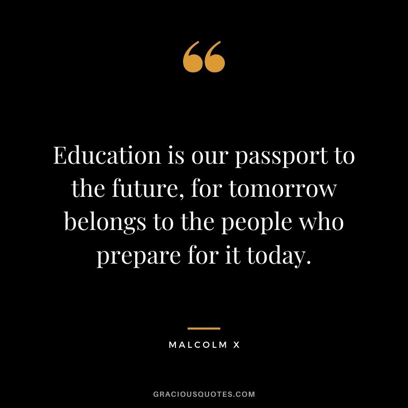 Education is our passport to the future, for tomorrow belongs to the people who prepare for it today.