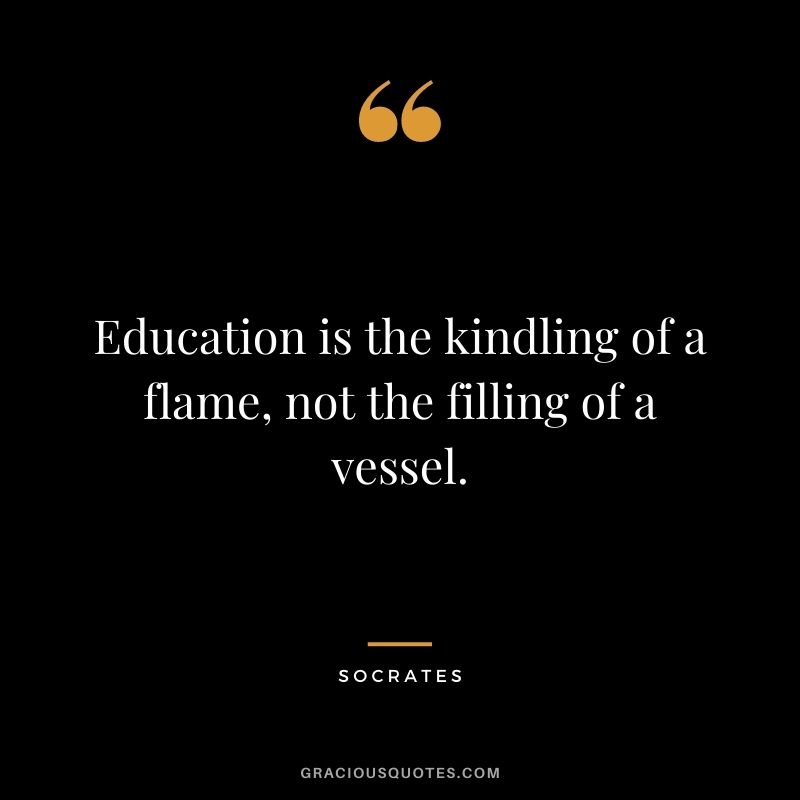 Education is the kindling of a flame, not the filling of a vessel. - Socrates