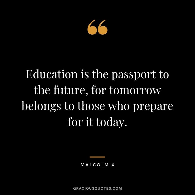 Education is the passport to the future, for tomorrow belongs to those who prepare for it today. – Malcolm X