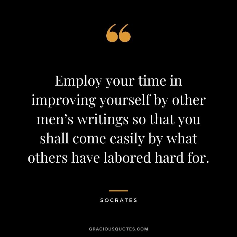 Employ your time in improving yourself by other men’s writings so that you shall come easily by what others have labored hard for. - Socrates