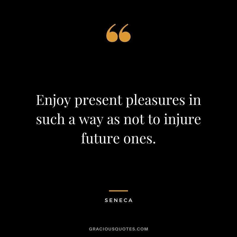 Enjoy present pleasures in such a way as not to injure future ones. - Seneca