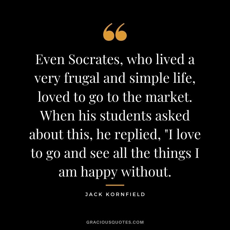 Even Socrates, who lived a very frugal and simple life, loved to go to the market. When his students asked about this, he replied, "I love to go and see all the things I am happy without.