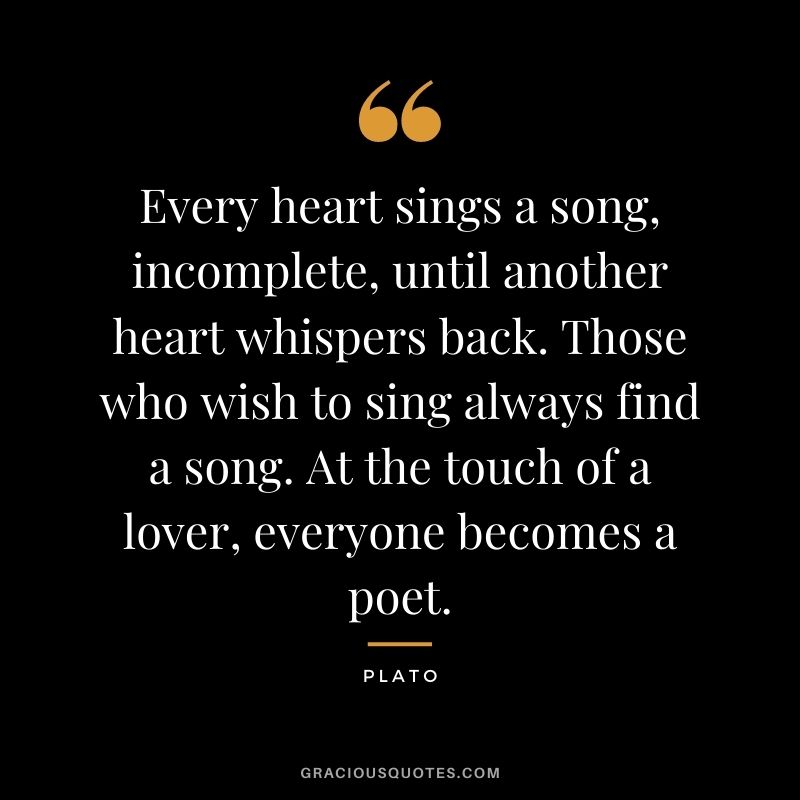 Every heart sings a song, incomplete, until another heart whispers back. Those who wish to sing always find a song. At the touch of a lover, everyone becomes a poet.